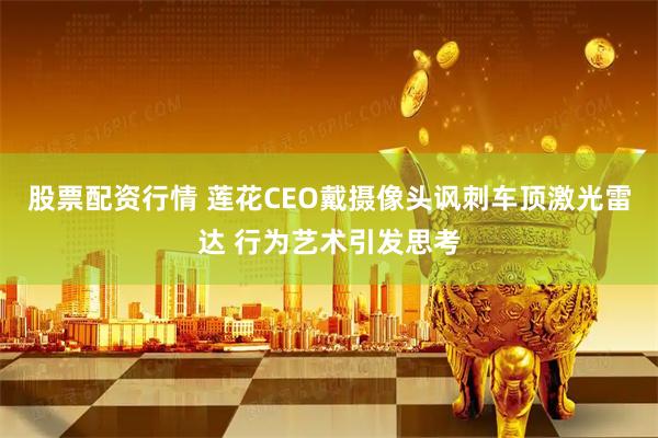 股票配资行情 莲花CEO戴摄像头讽刺车顶激光雷达 行为艺术引发思考
