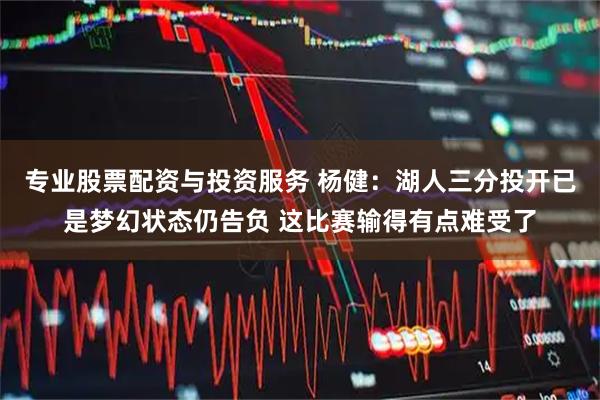 专业股票配资与投资服务 杨健：湖人三分投开已是梦幻状态仍告负 这比赛输得有点难受了