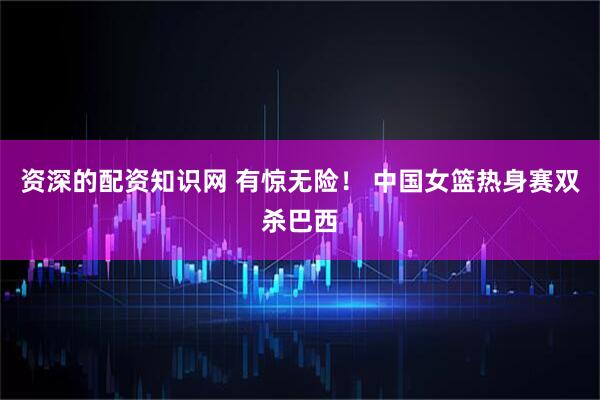 资深的配资知识网 有惊无险！ 中国女篮热身赛双杀巴西