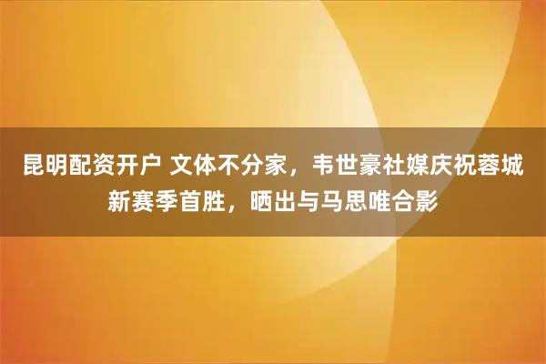 昆明配资开户 文体不分家，韦世豪社媒庆祝蓉城新赛季首胜，晒出与马思唯合影