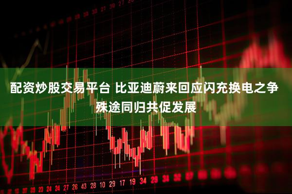 配资炒股交易平台 比亚迪蔚来回应闪充换电之争 殊途同归共促发展