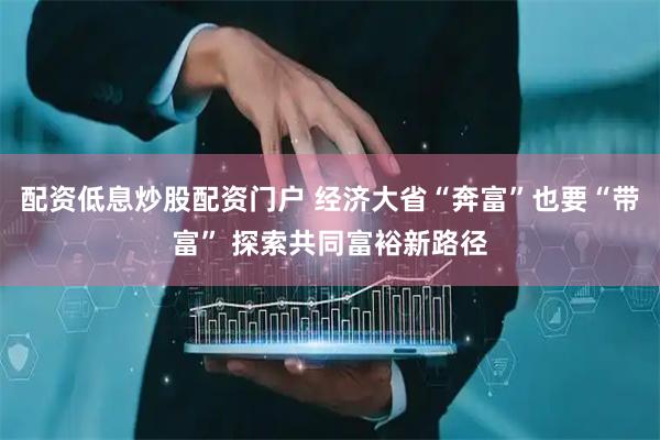 配资低息炒股配资门户 经济大省“奔富”也要“带富” 探索共同富裕新路径