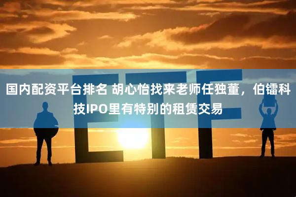 国内配资平台排名 胡心怡找来老师任独董，伯镭科技IPO里有特别的租赁交易
