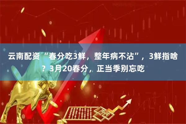 云南配资 “春分吃3鲜，整年病不沾”，3鲜指啥？3月20春分，正当季别忘吃
