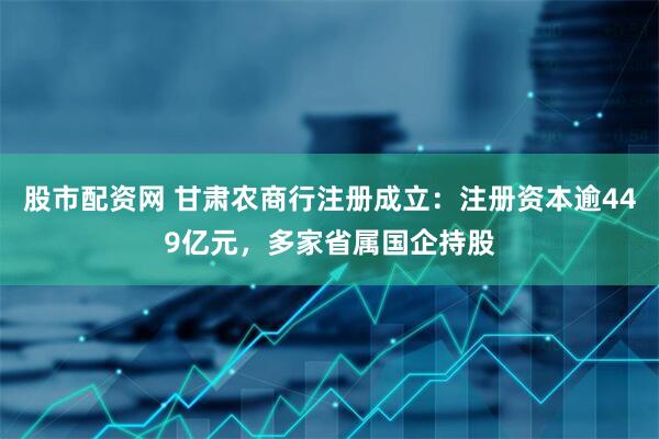 股市配资网 甘肃农商行注册成立：注册资本逾449亿元，多家省属国企持股