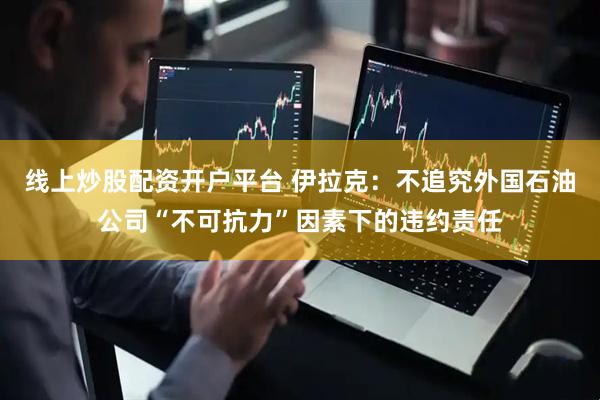 线上炒股配资开户平台 伊拉克：不追究外国石油公司“不可抗力”因素下的违约责任