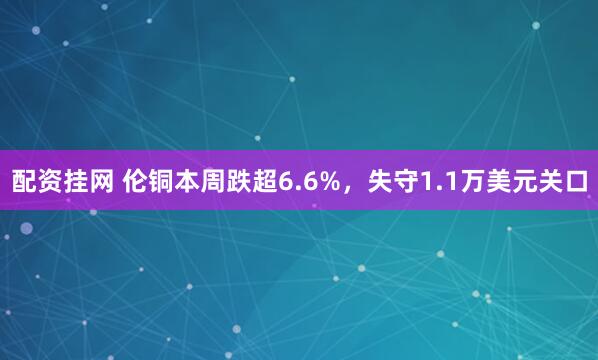 配资挂网 伦铜本周跌超6.6%，失守1.1万美元关口