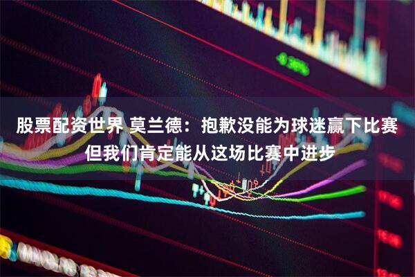 股票配资世界 莫兰德：抱歉没能为球迷赢下比赛 但我们肯定能从这场比赛中进步