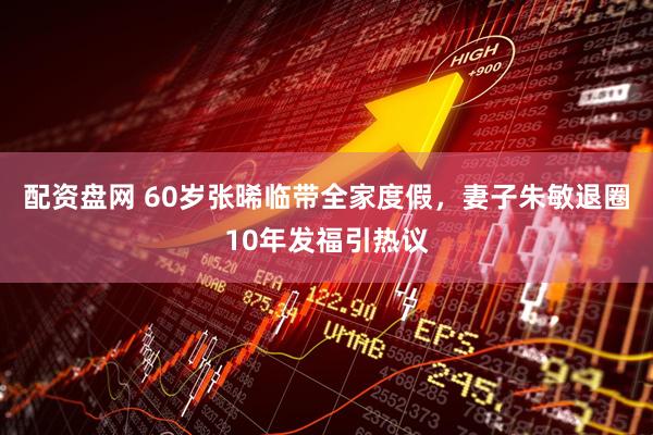 配资盘网 60岁张晞临带全家度假，妻子朱敏退圈10年发福引热议