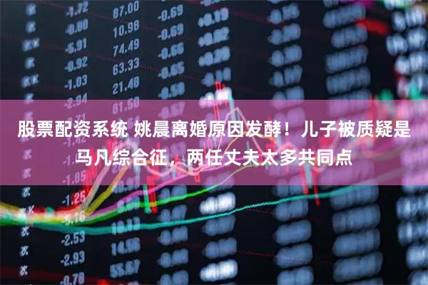 股票配资系统 姚晨离婚原因发酵！儿子被质疑是马凡综合征，两任丈夫太多共同点