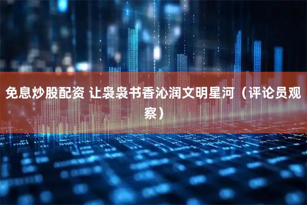 免息炒股配资 让袅袅书香沁润文明星河（评论员观察）